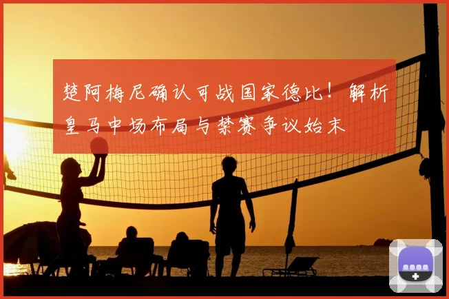 楚阿梅尼确认可战国家德比！解析皇马中场布局与禁赛争议始末