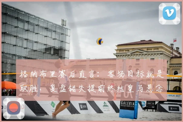 格纳布里赛后直言：客场目标就是取胜，复盘错失提前终结皇马悬念良机