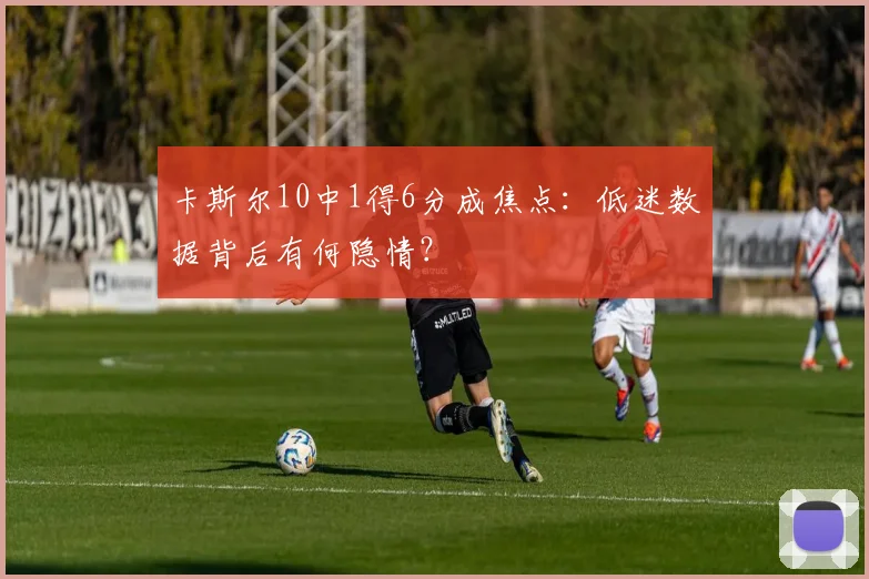 卡斯尔10中1得6分成焦点：低迷数据背后有何隐情？