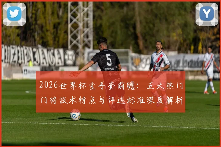 2026世界杯金手套前瞻：五大热门门将技术特点与评选标准深度解析