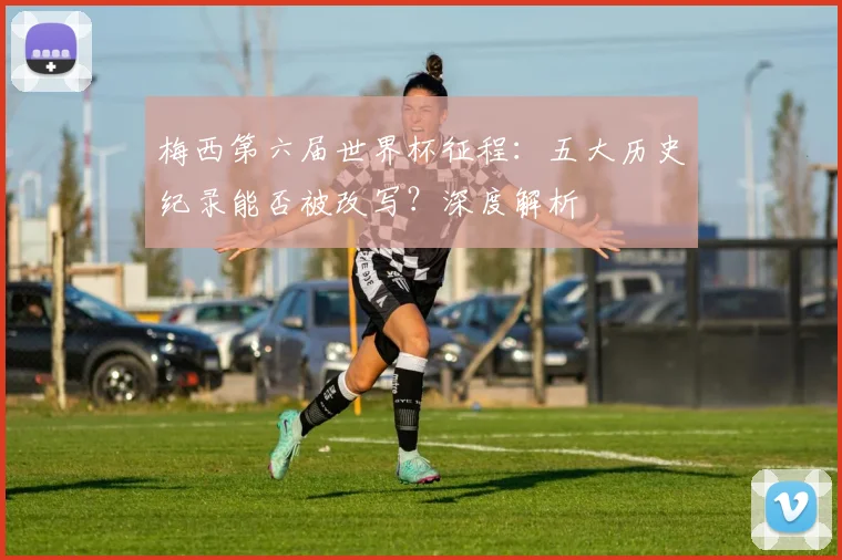 梅西第六届世界杯征程：五大历史纪录能否被改写？深度解析