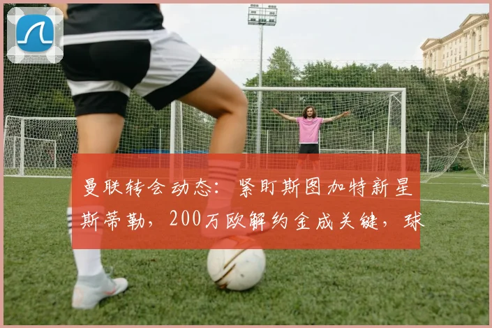 曼联转会动态：紧盯斯图加特新星斯蒂勒，200万欧解约金成关键，球员实力全面解析