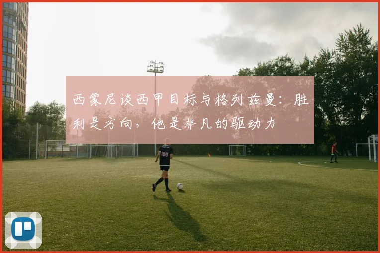 西蒙尼谈西甲目标与格列兹曼：胜利是方向，他是非凡的驱动力