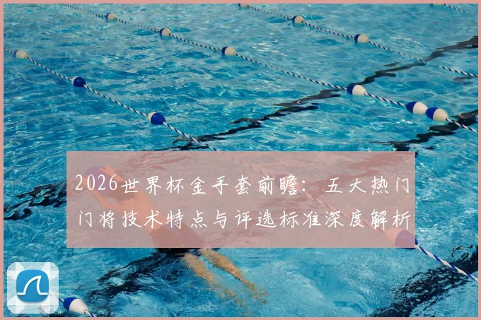 2026世界杯金手套前瞻：五大热门门将技术特点与评选标准深度解析