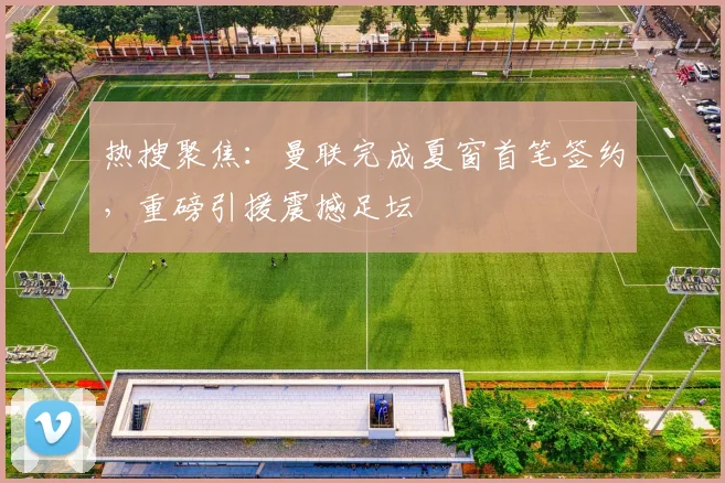 热搜聚焦：曼联完成夏窗首笔签约，重磅引援震撼足坛