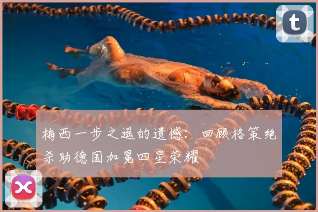 梅西一步之遥的遗憾：回顾格策绝杀助德国加冕四星荣耀