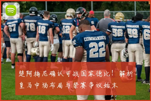 楚阿梅尼确认可战国家德比！解析皇马中场布局与禁赛争议始末