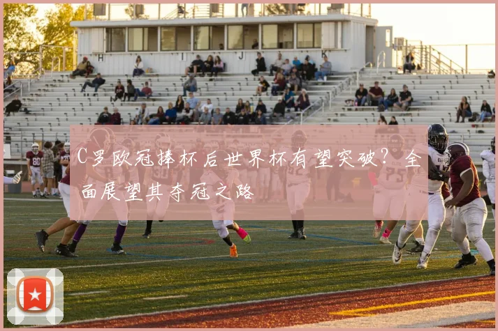 C罗欧冠捧杯后世界杯有望突破?全面展望其夺冠之路