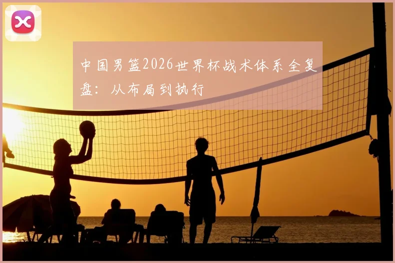 中国男篮2026世界杯战术体系全复盘：从布局到执行