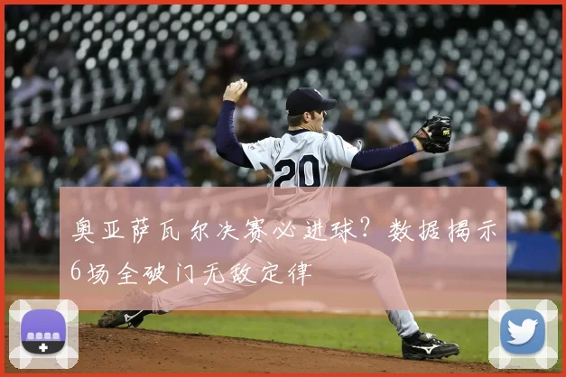 奥亚萨瓦尔决赛必进球？数据揭示6场全破门无敌定律