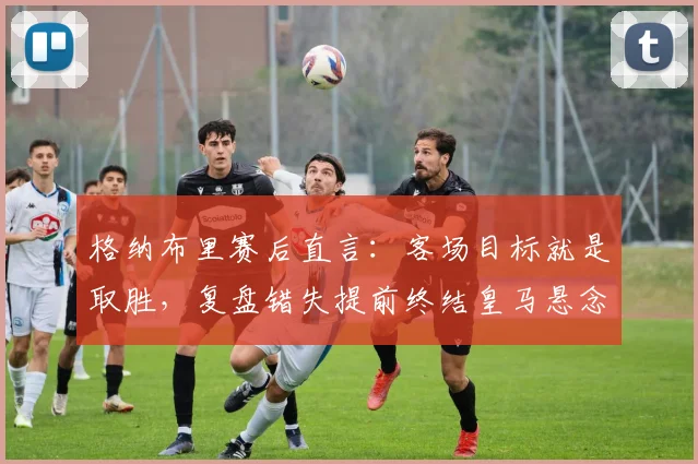 格纳布里赛后直言：客场目标就是取胜，复盘错失提前终结皇马悬念良机