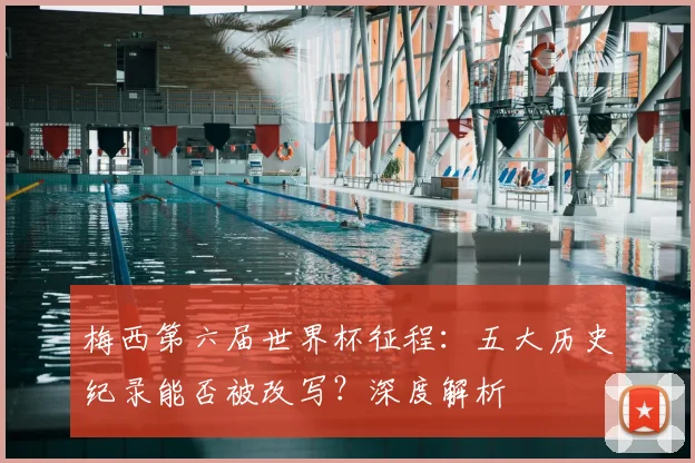 梅西第六届世界杯征程：五大历史纪录能否被改写？深度解析
