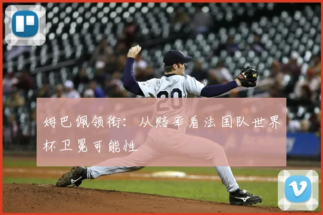 姆巴佩领衔：从赔率看法国队世界杯卫冕可能性